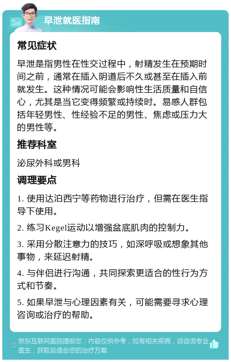 早泄就医指南 常见症状 早泄是指男性在性交过程中，射精发生在预期时间之前，通常在插入阴道后不久或甚至在插入前就发生。这种情况可能会影响性生活质量和自信心，尤其是当它变得频繁或持续时。易感人群包括年轻男性、性经验不足的男性、焦虑或压力大的男性等。 推荐科室 泌尿外科或男科 调理要点 1. 使用达泊西宁等药物进行治疗，但需在医生指导下使用。 2. 练习Kegel运动以增强盆底肌肉的控制力。 3. 采用分散注意力的技巧，如深呼吸或想象其他事物，来延迟射精。 4. 与伴侣进行沟通，共同探索更适合的性行为方式和节奏。 5. 如果早泄与心理因素有关，可能需要寻求心理咨询或治疗的帮助。