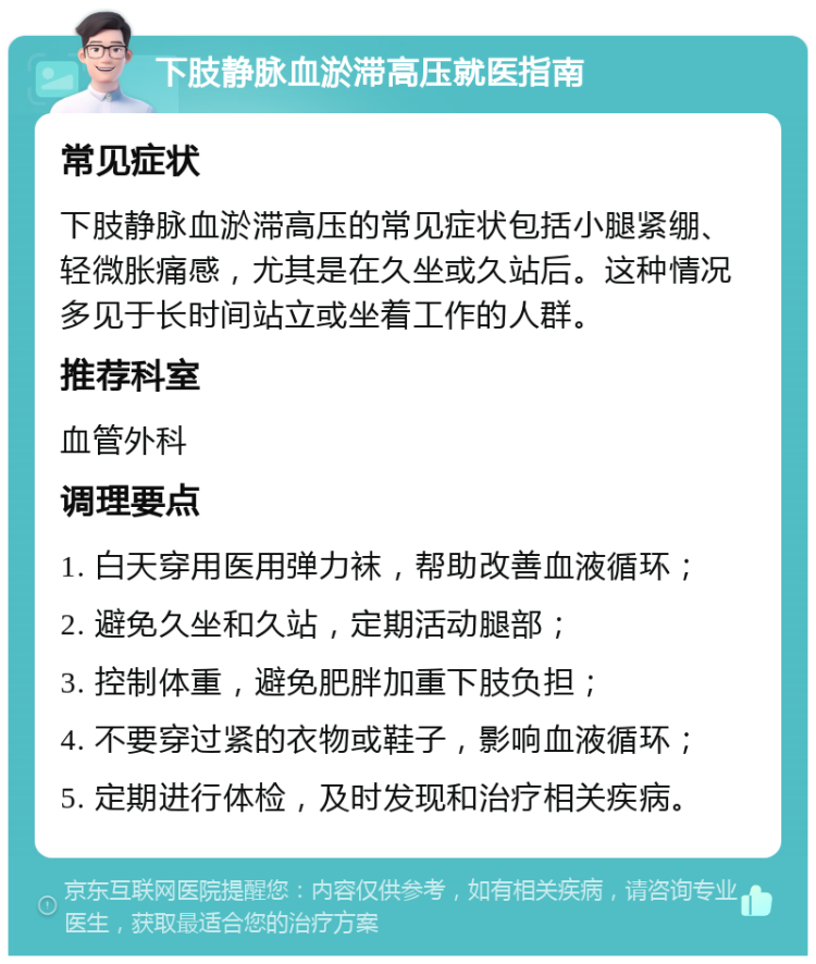 下肢静脉血淤滞高压就医指南 常见症状 下肢静脉血淤滞高压的常见症状包括小腿紧绷、轻微胀痛感，尤其是在久坐或久站后。这种情况多见于长时间站立或坐着工作的人群。 推荐科室 血管外科 调理要点 1. 白天穿用医用弹力袜，帮助改善血液循环； 2. 避免久坐和久站，定期活动腿部； 3. 控制体重，避免肥胖加重下肢负担； 4. 不要穿过紧的衣物或鞋子，影响血液循环； 5. 定期进行体检，及时发现和治疗相关疾病。