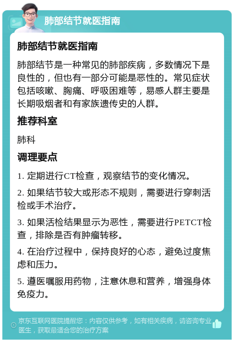 肺部结节就医指南 肺部结节就医指南 肺部结节是一种常见的肺部疾病，多数情况下是良性的，但也有一部分可能是恶性的。常见症状包括咳嗽、胸痛、呼吸困难等，易感人群主要是长期吸烟者和有家族遗传史的人群。 推荐科室 肺科 调理要点 1. 定期进行CT检查，观察结节的变化情况。 2. 如果结节较大或形态不规则，需要进行穿刺活检或手术治疗。 3. 如果活检结果显示为恶性，需要进行PETCT检查，排除是否有肿瘤转移。 4. 在治疗过程中，保持良好的心态，避免过度焦虑和压力。 5. 遵医嘱服用药物，注意休息和营养，增强身体免疫力。