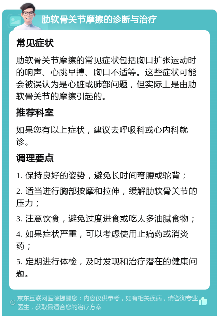 肋软骨关节摩擦的诊断与治疗 常见症状 肋软骨关节摩擦的常见症状包括胸口扩张运动时的响声、心跳早搏、胸口不适等。这些症状可能会被误认为是心脏或肺部问题，但实际上是由肋软骨关节的摩擦引起的。 推荐科室 如果您有以上症状，建议去呼吸科或心内科就诊。 调理要点 1. 保持良好的姿势，避免长时间弯腰或驼背； 2. 适当进行胸部按摩和拉伸，缓解肋软骨关节的压力； 3. 注意饮食，避免过度进食或吃太多油腻食物； 4. 如果症状严重，可以考虑使用止痛药或消炎药； 5. 定期进行体检，及时发现和治疗潜在的健康问题。