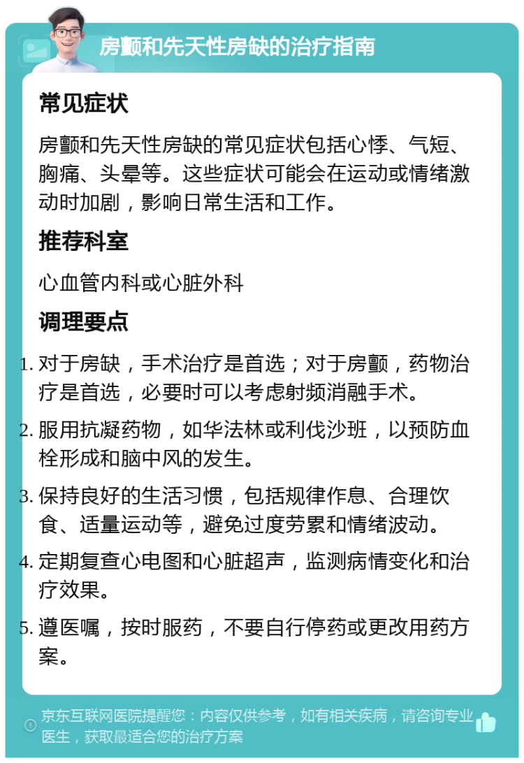 房颤和先天性房缺的治疗指南 常见症状 房颤和先天性房缺的常见症状包括心悸、气短、胸痛、头晕等。这些症状可能会在运动或情绪激动时加剧，影响日常生活和工作。 推荐科室 心血管内科或心脏外科 调理要点 对于房缺，手术治疗是首选；对于房颤，药物治疗是首选，必要时可以考虑射频消融手术。 服用抗凝药物，如华法林或利伐沙班，以预防血栓形成和脑中风的发生。 保持良好的生活习惯，包括规律作息、合理饮食、适量运动等，避免过度劳累和情绪波动。 定期复查心电图和心脏超声，监测病情变化和治疗效果。 遵医嘱，按时服药，不要自行停药或更改用药方案。