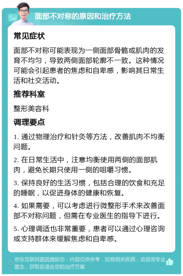 面部不对称的原因和治疗方法 常见症状 面部不对称可能表现为一侧面部骨骼或肌肉的发育不均匀，导致两侧面部轮廓不一致。这种情况可能会引起患者的焦虑和自卑感，影响其日常生活和社交活动。 推荐科室 整形美容科 调理要点 1. 通过物理治疗和针灸等方法，改善肌肉不均衡问题。 2. 在日常生活中，注意均衡使用两侧的面部肌肉，避免长期只使用一侧的咀嚼习惯。 3. 保持良好的生活习惯，包括合理的饮食和充足的睡眠，以促进身体的健康和恢复。 4. 如果需要，可以考虑进行微整形手术来改善面部不对称问题，但需在专业医生的指导下进行。 5. 心理调适也非常重要，患者可以通过心理咨询或支持群体来缓解焦虑和自卑感。