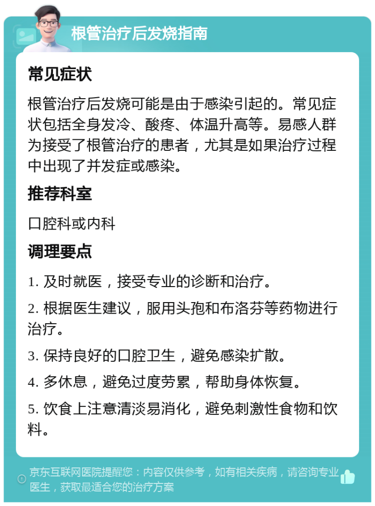 根管治疗后发烧指南 常见症状 根管治疗后发烧可能是由于感染引起的。常见症状包括全身发冷、酸疼、体温升高等。易感人群为接受了根管治疗的患者，尤其是如果治疗过程中出现了并发症或感染。 推荐科室 口腔科或内科 调理要点 1. 及时就医，接受专业的诊断和治疗。 2. 根据医生建议，服用头孢和布洛芬等药物进行治疗。 3. 保持良好的口腔卫生，避免感染扩散。 4. 多休息，避免过度劳累，帮助身体恢复。 5. 饮食上注意清淡易消化，避免刺激性食物和饮料。