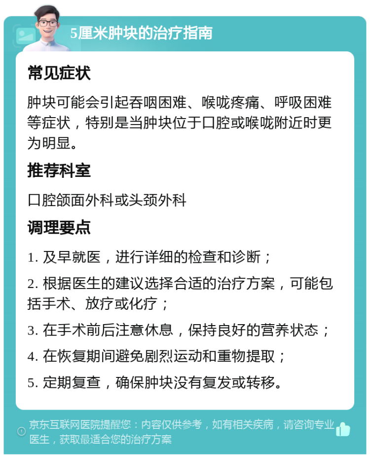 5厘米肿块的治疗指南 常见症状 肿块可能会引起吞咽困难、喉咙疼痛、呼吸困难等症状，特别是当肿块位于口腔或喉咙附近时更为明显。 推荐科室 口腔颌面外科或头颈外科 调理要点 1. 及早就医，进行详细的检查和诊断； 2. 根据医生的建议选择合适的治疗方案，可能包括手术、放疗或化疗； 3. 在手术前后注意休息，保持良好的营养状态； 4. 在恢复期间避免剧烈运动和重物提取； 5. 定期复查，确保肿块没有复发或转移。