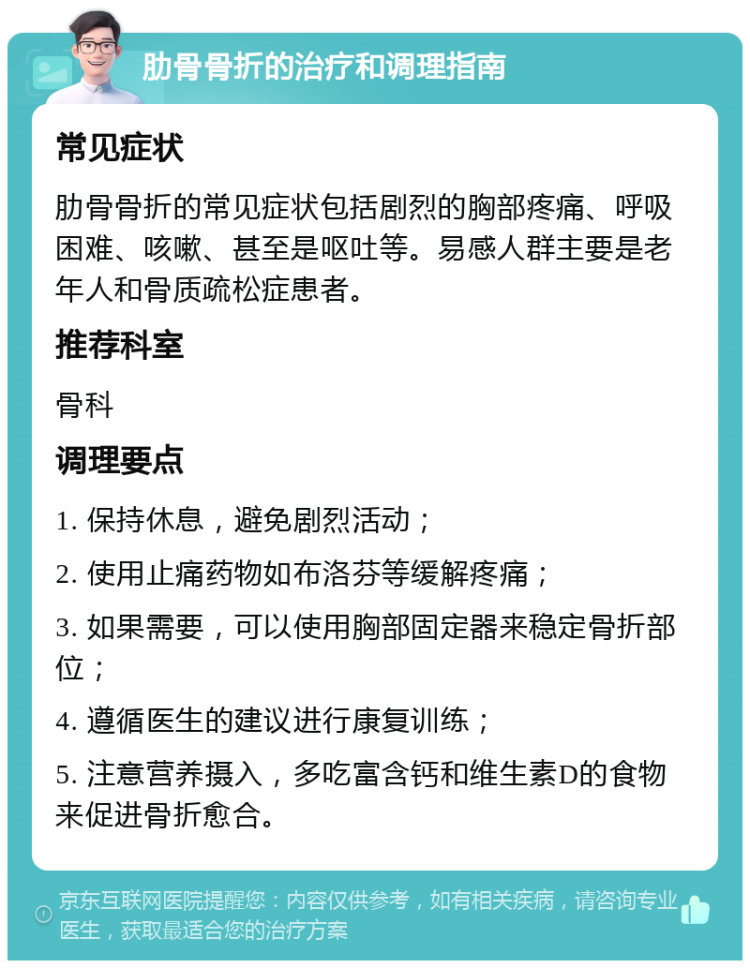 肋骨骨折的治疗和调理指南 常见症状 肋骨骨折的常见症状包括剧烈的胸部疼痛、呼吸困难、咳嗽、甚至是呕吐等。易感人群主要是老年人和骨质疏松症患者。 推荐科室 骨科 调理要点 1. 保持休息，避免剧烈活动； 2. 使用止痛药物如布洛芬等缓解疼痛； 3. 如果需要，可以使用胸部固定器来稳定骨折部位； 4. 遵循医生的建议进行康复训练； 5. 注意营养摄入，多吃富含钙和维生素D的食物来促进骨折愈合。