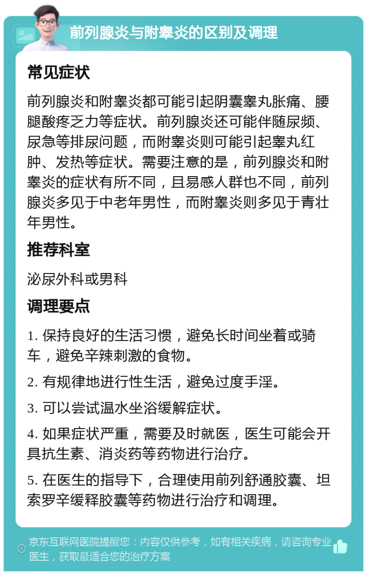 前列腺炎与附睾炎的区别及调理 常见症状 前列腺炎和附睾炎都可能引起阴囊睾丸胀痛、腰腿酸疼乏力等症状。前列腺炎还可能伴随尿频、尿急等排尿问题，而附睾炎则可能引起睾丸红肿、发热等症状。需要注意的是，前列腺炎和附睾炎的症状有所不同，且易感人群也不同，前列腺炎多见于中老年男性，而附睾炎则多见于青壮年男性。 推荐科室 泌尿外科或男科 调理要点 1. 保持良好的生活习惯，避免长时间坐着或骑车，避免辛辣刺激的食物。 2. 有规律地进行性生活，避免过度手淫。 3. 可以尝试温水坐浴缓解症状。 4. 如果症状严重，需要及时就医，医生可能会开具抗生素、消炎药等药物进行治疗。 5. 在医生的指导下，合理使用前列舒通胶囊、坦索罗辛缓释胶囊等药物进行治疗和调理。