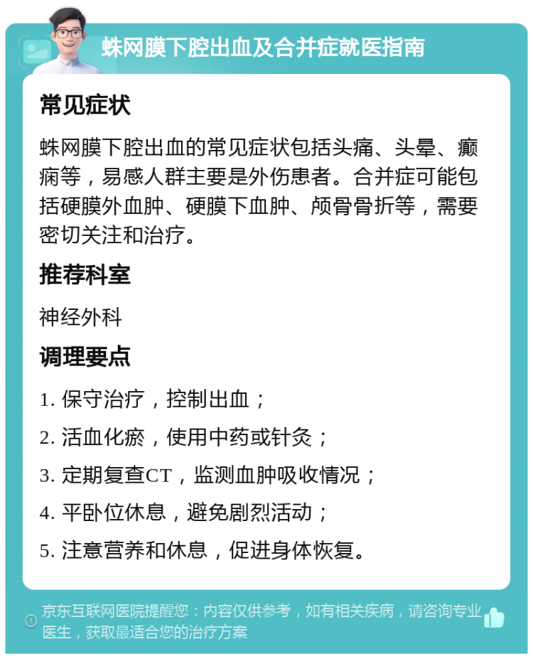 蛛网膜下腔出血及合并症就医指南 常见症状 蛛网膜下腔出血的常见症状包括头痛、头晕、癫痫等，易感人群主要是外伤患者。合并症可能包括硬膜外血肿、硬膜下血肿、颅骨骨折等，需要密切关注和治疗。 推荐科室 神经外科 调理要点 1. 保守治疗，控制出血； 2. 活血化瘀，使用中药或针灸； 3. 定期复查CT，监测血肿吸收情况； 4. 平卧位休息，避免剧烈活动； 5. 注意营养和休息，促进身体恢复。