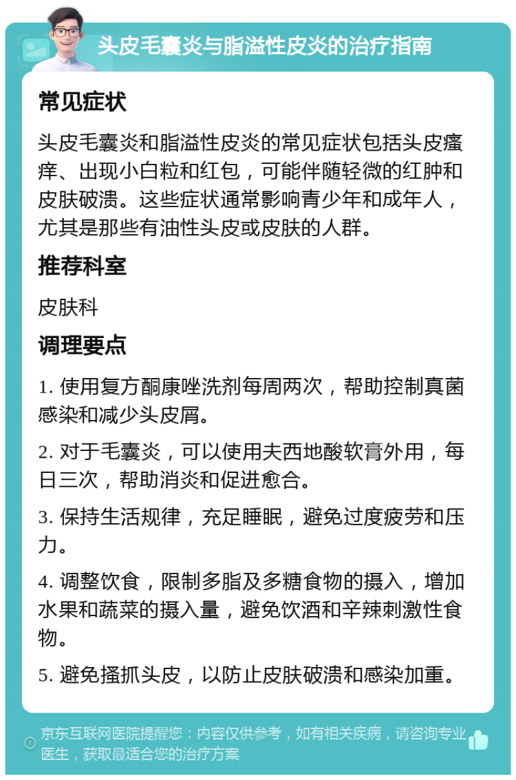 头皮毛囊炎与脂溢性皮炎的治疗指南 常见症状 头皮毛囊炎和脂溢性皮炎的常见症状包括头皮瘙痒、出现小白粒和红包，可能伴随轻微的红肿和皮肤破溃。这些症状通常影响青少年和成年人，尤其是那些有油性头皮或皮肤的人群。 推荐科室 皮肤科 调理要点 1. 使用复方酮康唑洗剂每周两次，帮助控制真菌感染和减少头皮屑。 2. 对于毛囊炎，可以使用夫西地酸软膏外用，每日三次，帮助消炎和促进愈合。 3. 保持生活规律，充足睡眠，避免过度疲劳和压力。 4. 调整饮食，限制多脂及多糖食物的摄入，增加水果和蔬菜的摄入量，避免饮酒和辛辣刺激性食物。 5. 避免搔抓头皮，以防止皮肤破溃和感染加重。