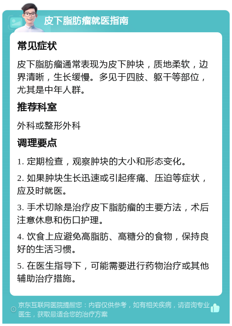 皮下脂肪瘤就医指南 常见症状 皮下脂肪瘤通常表现为皮下肿块，质地柔软，边界清晰，生长缓慢。多见于四肢、躯干等部位，尤其是中年人群。 推荐科室 外科或整形外科 调理要点 1. 定期检查，观察肿块的大小和形态变化。 2. 如果肿块生长迅速或引起疼痛、压迫等症状，应及时就医。 3. 手术切除是治疗皮下脂肪瘤的主要方法，术后注意休息和伤口护理。 4. 饮食上应避免高脂肪、高糖分的食物，保持良好的生活习惯。 5. 在医生指导下，可能需要进行药物治疗或其他辅助治疗措施。