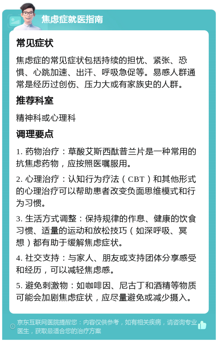 焦虑症就医指南 常见症状 焦虑症的常见症状包括持续的担忧、紧张、恐惧、心跳加速、出汗、呼吸急促等。易感人群通常是经历过创伤、压力大或有家族史的人群。 推荐科室 精神科或心理科 调理要点 1. 药物治疗：草酸艾斯西酞普兰片是一种常用的抗焦虑药物，应按照医嘱服用。 2. 心理治疗：认知行为疗法（CBT）和其他形式的心理治疗可以帮助患者改变负面思维模式和行为习惯。 3. 生活方式调整：保持规律的作息、健康的饮食习惯、适量的运动和放松技巧（如深呼吸、冥想）都有助于缓解焦虑症状。 4. 社交支持：与家人、朋友或支持团体分享感受和经历，可以减轻焦虑感。 5. 避免刺激物：如咖啡因、尼古丁和酒精等物质可能会加剧焦虑症状，应尽量避免或减少摄入。