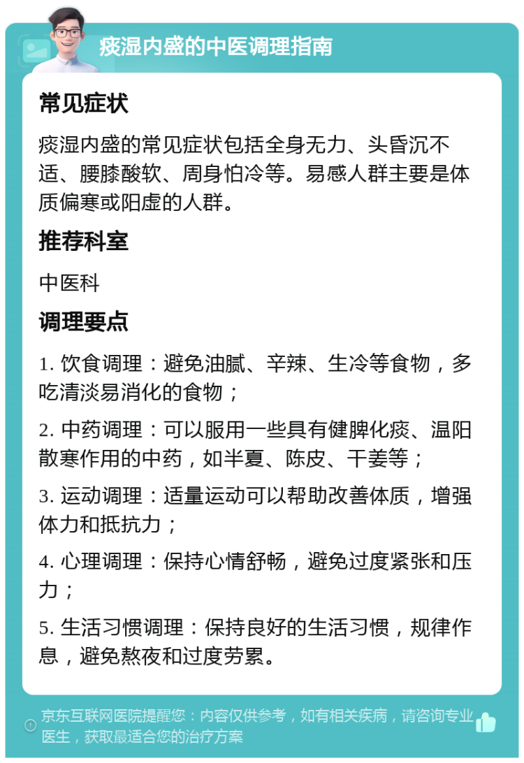 痰湿内盛的中医调理指南 常见症状 痰湿内盛的常见症状包括全身无力、头昏沉不适、腰膝酸软、周身怕冷等。易感人群主要是体质偏寒或阳虚的人群。 推荐科室 中医科 调理要点 1. 饮食调理：避免油腻、辛辣、生冷等食物，多吃清淡易消化的食物； 2. 中药调理：可以服用一些具有健脾化痰、温阳散寒作用的中药，如半夏、陈皮、干姜等； 3. 运动调理：适量运动可以帮助改善体质，增强体力和抵抗力； 4. 心理调理：保持心情舒畅，避免过度紧张和压力； 5. 生活习惯调理：保持良好的生活习惯，规律作息，避免熬夜和过度劳累。