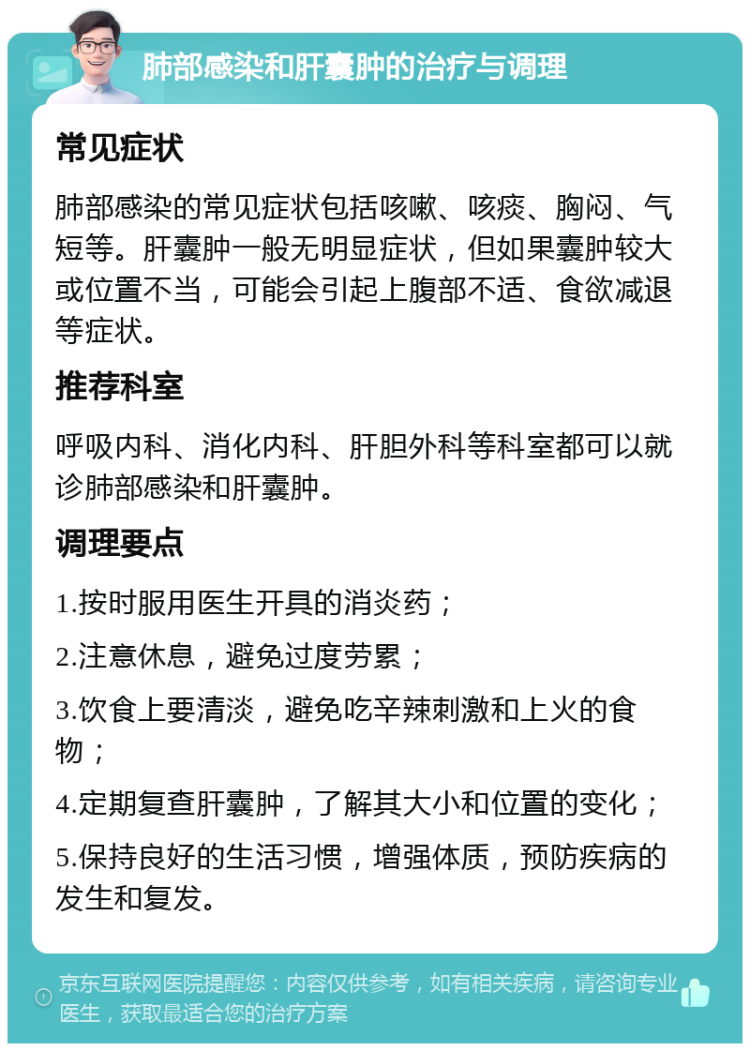 肺部感染和肝囊肿的治疗与调理 常见症状 肺部感染的常见症状包括咳嗽、咳痰、胸闷、气短等。肝囊肿一般无明显症状，但如果囊肿较大或位置不当，可能会引起上腹部不适、食欲减退等症状。 推荐科室 呼吸内科、消化内科、肝胆外科等科室都可以就诊肺部感染和肝囊肿。 调理要点 1.按时服用医生开具的消炎药； 2.注意休息，避免过度劳累； 3.饮食上要清淡，避免吃辛辣刺激和上火的食物； 4.定期复查肝囊肿，了解其大小和位置的变化； 5.保持良好的生活习惯，增强体质，预防疾病的发生和复发。