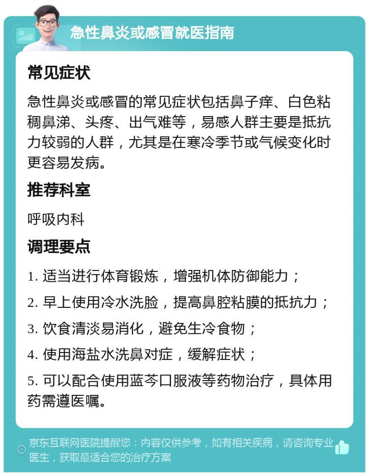 急性鼻炎或感冒就医指南 常见症状 急性鼻炎或感冒的常见症状包括鼻子痒、白色粘稠鼻涕、头疼、出气难等，易感人群主要是抵抗力较弱的人群，尤其是在寒冷季节或气候变化时更容易发病。 推荐科室 呼吸内科 调理要点 1. 适当进行体育锻炼，增强机体防御能力； 2. 早上使用冷水洗脸，提高鼻腔粘膜的抵抗力； 3. 饮食清淡易消化，避免生冷食物； 4. 使用海盐水洗鼻对症，缓解症状； 5. 可以配合使用蓝芩口服液等药物治疗，具体用药需遵医嘱。