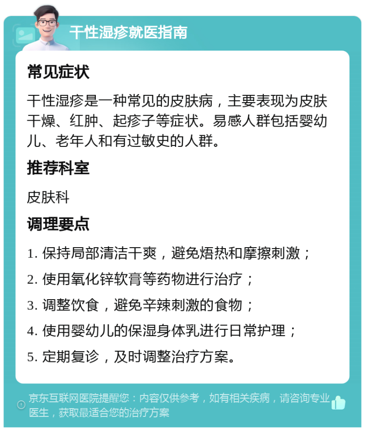 干性湿疹就医指南 常见症状 干性湿疹是一种常见的皮肤病，主要表现为皮肤干燥、红肿、起疹子等症状。易感人群包括婴幼儿、老年人和有过敏史的人群。 推荐科室 皮肤科 调理要点 1. 保持局部清洁干爽，避免焐热和摩擦刺激； 2. 使用氧化锌软膏等药物进行治疗； 3. 调整饮食，避免辛辣刺激的食物； 4. 使用婴幼儿的保湿身体乳进行日常护理； 5. 定期复诊，及时调整治疗方案。