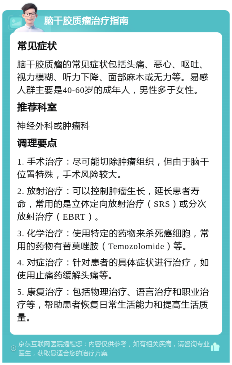 脑干胶质瘤治疗指南 常见症状 脑干胶质瘤的常见症状包括头痛、恶心、呕吐、视力模糊、听力下降、面部麻木或无力等。易感人群主要是40-60岁的成年人，男性多于女性。 推荐科室 神经外科或肿瘤科 调理要点 1. 手术治疗：尽可能切除肿瘤组织，但由于脑干位置特殊，手术风险较大。 2. 放射治疗：可以控制肿瘤生长，延长患者寿命，常用的是立体定向放射治疗（SRS）或分次放射治疗（EBRT）。 3. 化学治疗：使用特定的药物来杀死癌细胞，常用的药物有替莫唑胺（Temozolomide）等。 4. 对症治疗：针对患者的具体症状进行治疗，如使用止痛药缓解头痛等。 5. 康复治疗：包括物理治疗、语言治疗和职业治疗等，帮助患者恢复日常生活能力和提高生活质量。