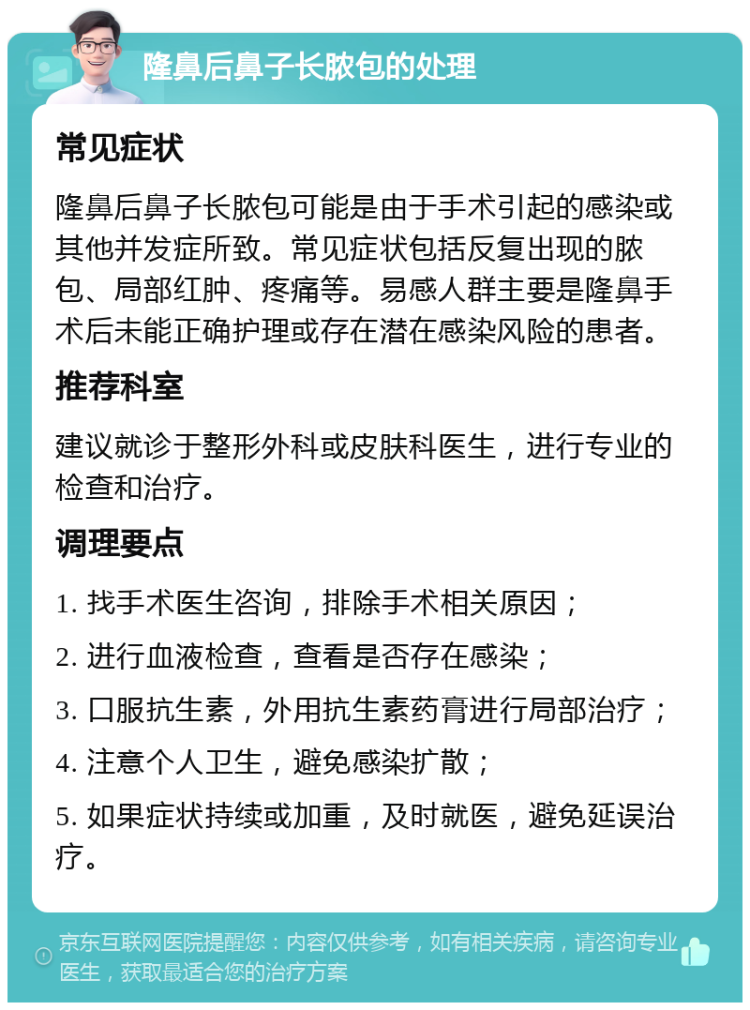 隆鼻后鼻子长脓包的处理 常见症状 隆鼻后鼻子长脓包可能是由于手术引起的感染或其他并发症所致。常见症状包括反复出现的脓包、局部红肿、疼痛等。易感人群主要是隆鼻手术后未能正确护理或存在潜在感染风险的患者。 推荐科室 建议就诊于整形外科或皮肤科医生，进行专业的检查和治疗。 调理要点 1. 找手术医生咨询，排除手术相关原因； 2. 进行血液检查，查看是否存在感染； 3. 口服抗生素，外用抗生素药膏进行局部治疗； 4. 注意个人卫生，避免感染扩散； 5. 如果症状持续或加重，及时就医，避免延误治疗。