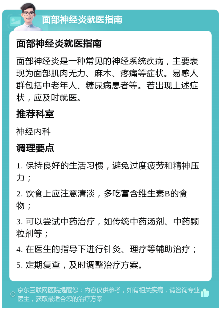 面部神经炎就医指南 面部神经炎就医指南 面部神经炎是一种常见的神经系统疾病，主要表现为面部肌肉无力、麻木、疼痛等症状。易感人群包括中老年人、糖尿病患者等。若出现上述症状，应及时就医。 推荐科室 神经内科 调理要点 1. 保持良好的生活习惯，避免过度疲劳和精神压力； 2. 饮食上应注意清淡，多吃富含维生素B的食物； 3. 可以尝试中药治疗，如传统中药汤剂、中药颗粒剂等； 4. 在医生的指导下进行针灸、理疗等辅助治疗； 5. 定期复查，及时调整治疗方案。