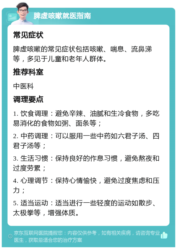 脾虚咳嗽就医指南 常见症状 脾虚咳嗽的常见症状包括咳嗽、喘息、流鼻涕等，多见于儿童和老年人群体。 推荐科室 中医科 调理要点 1. 饮食调理：避免辛辣、油腻和生冷食物，多吃易消化的食物如粥、面条等； 2. 中药调理：可以服用一些中药如六君子汤、四君子汤等； 3. 生活习惯：保持良好的作息习惯，避免熬夜和过度劳累； 4. 心理调节：保持心情愉快，避免过度焦虑和压力； 5. 适当运动：适当进行一些轻度的运动如散步、太极拳等，增强体质。