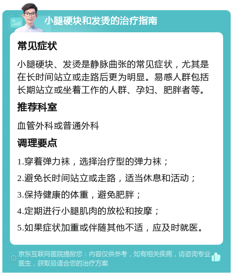 小腿硬块和发烫的治疗指南 常见症状 小腿硬块、发烫是静脉曲张的常见症状，尤其是在长时间站立或走路后更为明显。易感人群包括长期站立或坐着工作的人群、孕妇、肥胖者等。 推荐科室 血管外科或普通外科 调理要点 1.穿着弹力袜，选择治疗型的弹力袜； 2.避免长时间站立或走路，适当休息和活动； 3.保持健康的体重，避免肥胖； 4.定期进行小腿肌肉的放松和按摩； 5.如果症状加重或伴随其他不适，应及时就医。