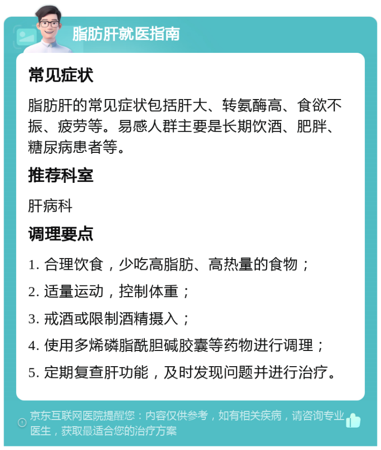 脂肪肝就医指南 常见症状 脂肪肝的常见症状包括肝大、转氨酶高、食欲不振、疲劳等。易感人群主要是长期饮酒、肥胖、糖尿病患者等。 推荐科室 肝病科 调理要点 1. 合理饮食，少吃高脂肪、高热量的食物； 2. 适量运动，控制体重； 3. 戒酒或限制酒精摄入； 4. 使用多烯磷脂酰胆碱胶囊等药物进行调理； 5. 定期复查肝功能，及时发现问题并进行治疗。