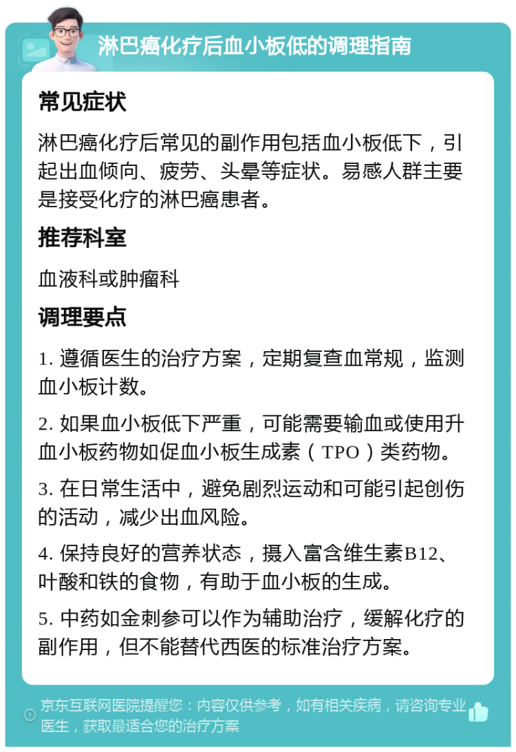 淋巴癌化疗后血小板低的调理指南 常见症状 淋巴癌化疗后常见的副作用包括血小板低下，引起出血倾向、疲劳、头晕等症状。易感人群主要是接受化疗的淋巴癌患者。 推荐科室 血液科或肿瘤科 调理要点 1. 遵循医生的治疗方案，定期复查血常规，监测血小板计数。 2. 如果血小板低下严重，可能需要输血或使用升血小板药物如促血小板生成素（TPO）类药物。 3. 在日常生活中，避免剧烈运动和可能引起创伤的活动，减少出血风险。 4. 保持良好的营养状态，摄入富含维生素B12、叶酸和铁的食物，有助于血小板的生成。 5. 中药如金刺参可以作为辅助治疗，缓解化疗的副作用，但不能替代西医的标准治疗方案。