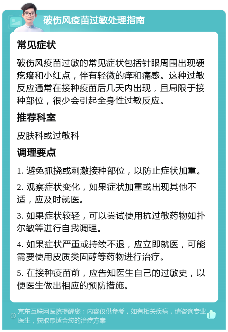 破伤风疫苗过敏处理指南 常见症状 破伤风疫苗过敏的常见症状包括针眼周围出现硬疙瘩和小红点，伴有轻微的痒和痛感。这种过敏反应通常在接种疫苗后几天内出现，且局限于接种部位，很少会引起全身性过敏反应。 推荐科室 皮肤科或过敏科 调理要点 1. 避免抓挠或刺激接种部位，以防止症状加重。 2. 观察症状变化，如果症状加重或出现其他不适，应及时就医。 3. 如果症状较轻，可以尝试使用抗过敏药物如扑尔敏等进行自我调理。 4. 如果症状严重或持续不退，应立即就医，可能需要使用皮质类固醇等药物进行治疗。 5. 在接种疫苗前，应告知医生自己的过敏史，以便医生做出相应的预防措施。