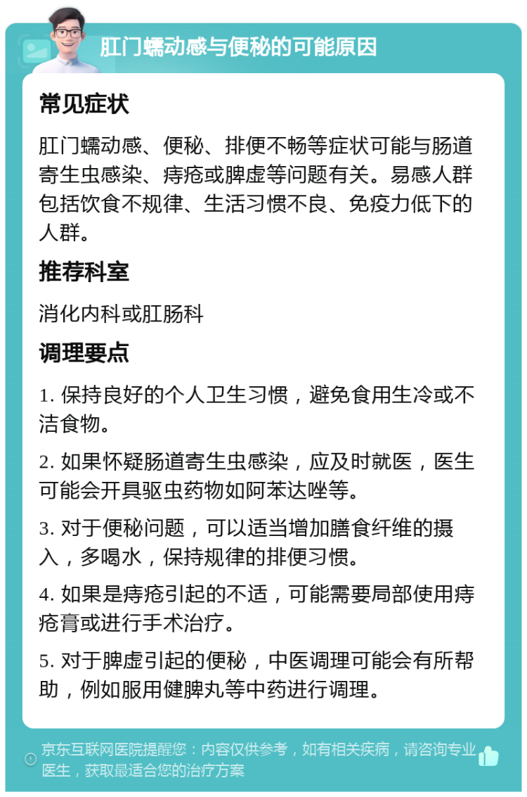 肛门蠕动感与便秘的可能原因 常见症状 肛门蠕动感、便秘、排便不畅等症状可能与肠道寄生虫感染、痔疮或脾虚等问题有关。易感人群包括饮食不规律、生活习惯不良、免疫力低下的人群。 推荐科室 消化内科或肛肠科 调理要点 1. 保持良好的个人卫生习惯，避免食用生冷或不洁食物。 2. 如果怀疑肠道寄生虫感染，应及时就医，医生可能会开具驱虫药物如阿苯达唑等。 3. 对于便秘问题，可以适当增加膳食纤维的摄入，多喝水，保持规律的排便习惯。 4. 如果是痔疮引起的不适，可能需要局部使用痔疮膏或进行手术治疗。 5. 对于脾虚引起的便秘，中医调理可能会有所帮助，例如服用健脾丸等中药进行调理。