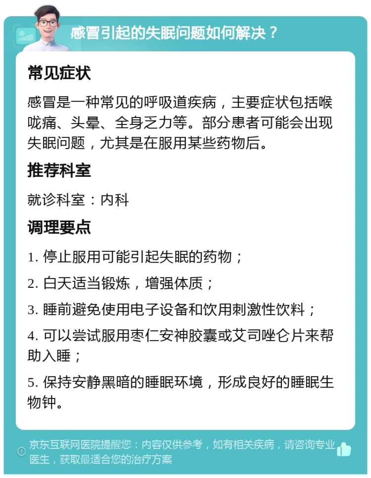 感冒引起的失眠问题如何解决？ 常见症状 感冒是一种常见的呼吸道疾病，主要症状包括喉咙痛、头晕、全身乏力等。部分患者可能会出现失眠问题，尤其是在服用某些药物后。 推荐科室 就诊科室：内科 调理要点 1. 停止服用可能引起失眠的药物； 2. 白天适当锻炼，增强体质； 3. 睡前避免使用电子设备和饮用刺激性饮料； 4. 可以尝试服用枣仁安神胶囊或艾司唑仑片来帮助入睡； 5. 保持安静黑暗的睡眠环境，形成良好的睡眠生物钟。