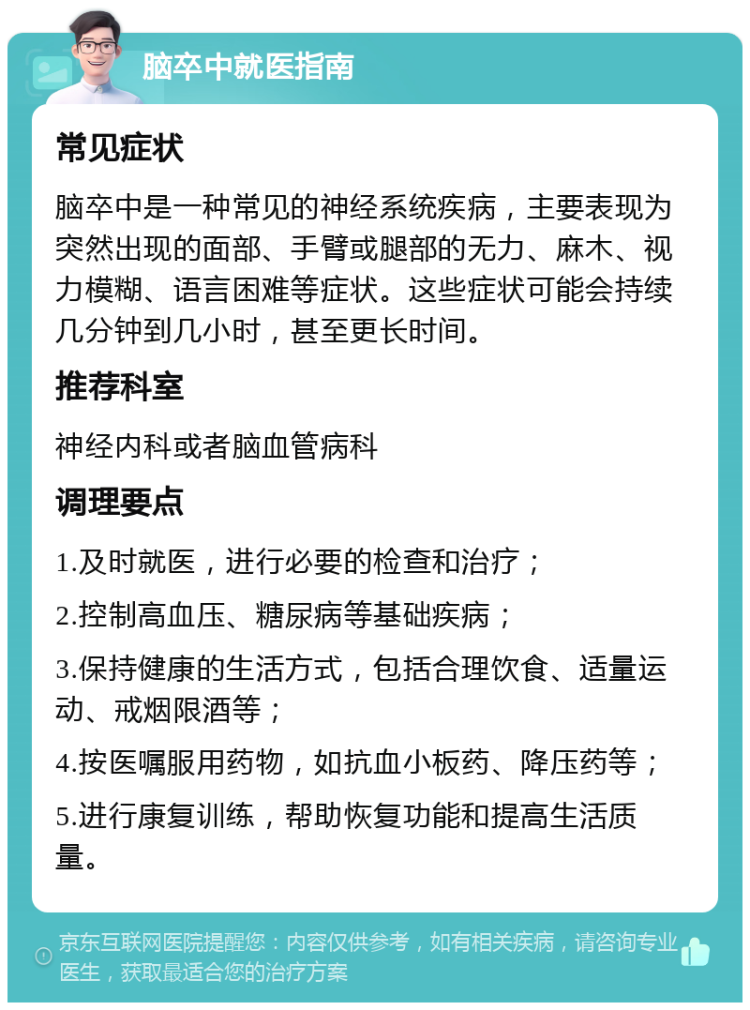 脑卒中就医指南 常见症状 脑卒中是一种常见的神经系统疾病，主要表现为突然出现的面部、手臂或腿部的无力、麻木、视力模糊、语言困难等症状。这些症状可能会持续几分钟到几小时，甚至更长时间。 推荐科室 神经内科或者脑血管病科 调理要点 1.及时就医，进行必要的检查和治疗； 2.控制高血压、糖尿病等基础疾病； 3.保持健康的生活方式，包括合理饮食、适量运动、戒烟限酒等； 4.按医嘱服用药物，如抗血小板药、降压药等； 5.进行康复训练，帮助恢复功能和提高生活质量。