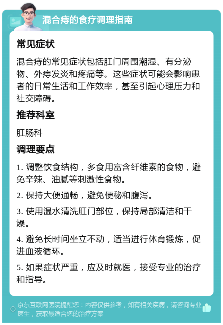 混合痔的食疗调理指南 常见症状 混合痔的常见症状包括肛门周围潮湿、有分泌物、外痔发炎和疼痛等。这些症状可能会影响患者的日常生活和工作效率，甚至引起心理压力和社交障碍。 推荐科室 肛肠科 调理要点 1. 调整饮食结构，多食用富含纤维素的食物，避免辛辣、油腻等刺激性食物。 2. 保持大便通畅，避免便秘和腹泻。 3. 使用温水清洗肛门部位，保持局部清洁和干燥。 4. 避免长时间坐立不动，适当进行体育锻炼，促进血液循环。 5. 如果症状严重，应及时就医，接受专业的治疗和指导。