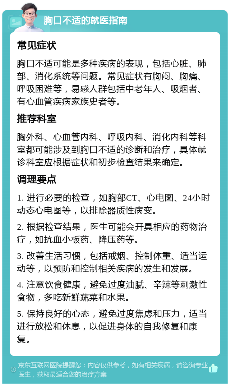 胸口不适的就医指南 常见症状 胸口不适可能是多种疾病的表现，包括心脏、肺部、消化系统等问题。常见症状有胸闷、胸痛、呼吸困难等，易感人群包括中老年人、吸烟者、有心血管疾病家族史者等。 推荐科室 胸外科、心血管内科、呼吸内科、消化内科等科室都可能涉及到胸口不适的诊断和治疗，具体就诊科室应根据症状和初步检查结果来确定。 调理要点 1. 进行必要的检查，如胸部CT、心电图、24小时动态心电图等，以排除器质性病变。 2. 根据检查结果，医生可能会开具相应的药物治疗，如抗血小板药、降压药等。 3. 改善生活习惯，包括戒烟、控制体重、适当运动等，以预防和控制相关疾病的发生和发展。 4. 注意饮食健康，避免过度油腻、辛辣等刺激性食物，多吃新鲜蔬菜和水果。 5. 保持良好的心态，避免过度焦虑和压力，适当进行放松和休息，以促进身体的自我修复和康复。