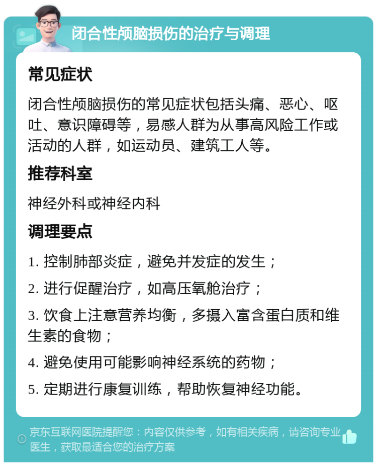 闭合性颅脑损伤的治疗与调理 常见症状 闭合性颅脑损伤的常见症状包括头痛、恶心、呕吐、意识障碍等，易感人群为从事高风险工作或活动的人群，如运动员、建筑工人等。 推荐科室 神经外科或神经内科 调理要点 1. 控制肺部炎症，避免并发症的发生； 2. 进行促醒治疗，如高压氧舱治疗； 3. 饮食上注意营养均衡，多摄入富含蛋白质和维生素的食物； 4. 避免使用可能影响神经系统的药物； 5. 定期进行康复训练，帮助恢复神经功能。