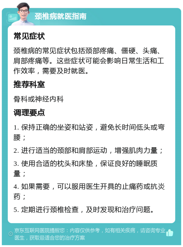 颈椎病就医指南 常见症状 颈椎病的常见症状包括颈部疼痛、僵硬、头痛、肩部疼痛等。这些症状可能会影响日常生活和工作效率，需要及时就医。 推荐科室 骨科或神经内科 调理要点 1. 保持正确的坐姿和站姿，避免长时间低头或弯腰； 2. 进行适当的颈部和肩部运动，增强肌肉力量； 3. 使用合适的枕头和床垫，保证良好的睡眠质量； 4. 如果需要，可以服用医生开具的止痛药或抗炎药； 5. 定期进行颈椎检查，及时发现和治疗问题。