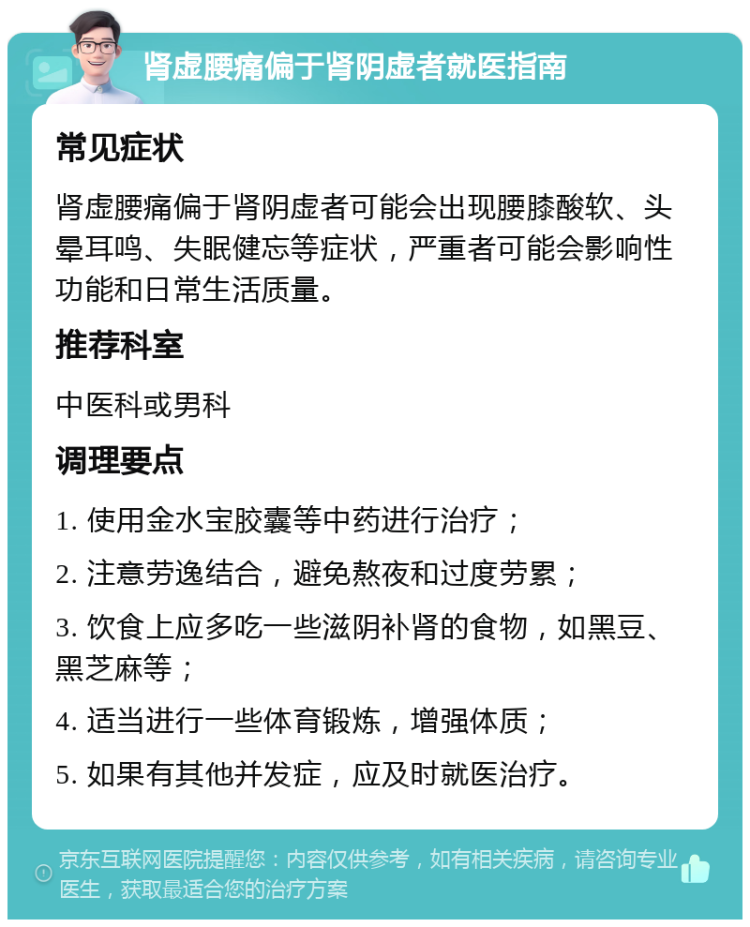 肾虚腰痛偏于肾阴虚者就医指南 常见症状 肾虚腰痛偏于肾阴虚者可能会出现腰膝酸软、头晕耳鸣、失眠健忘等症状，严重者可能会影响性功能和日常生活质量。 推荐科室 中医科或男科 调理要点 1. 使用金水宝胶囊等中药进行治疗； 2. 注意劳逸结合，避免熬夜和过度劳累； 3. 饮食上应多吃一些滋阴补肾的食物，如黑豆、黑芝麻等； 4. 适当进行一些体育锻炼，增强体质； 5. 如果有其他并发症，应及时就医治疗。