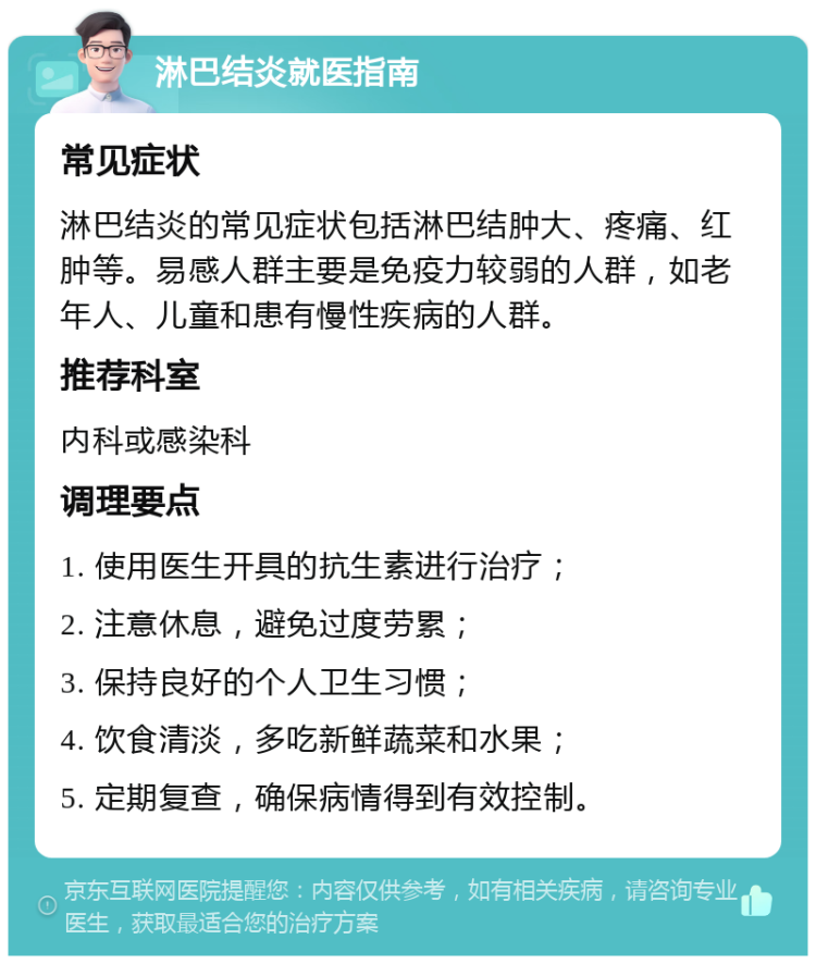 淋巴结炎就医指南 常见症状 淋巴结炎的常见症状包括淋巴结肿大、疼痛、红肿等。易感人群主要是免疫力较弱的人群，如老年人、儿童和患有慢性疾病的人群。 推荐科室 内科或感染科 调理要点 1. 使用医生开具的抗生素进行治疗； 2. 注意休息，避免过度劳累； 3. 保持良好的个人卫生习惯； 4. 饮食清淡，多吃新鲜蔬菜和水果； 5. 定期复查，确保病情得到有效控制。