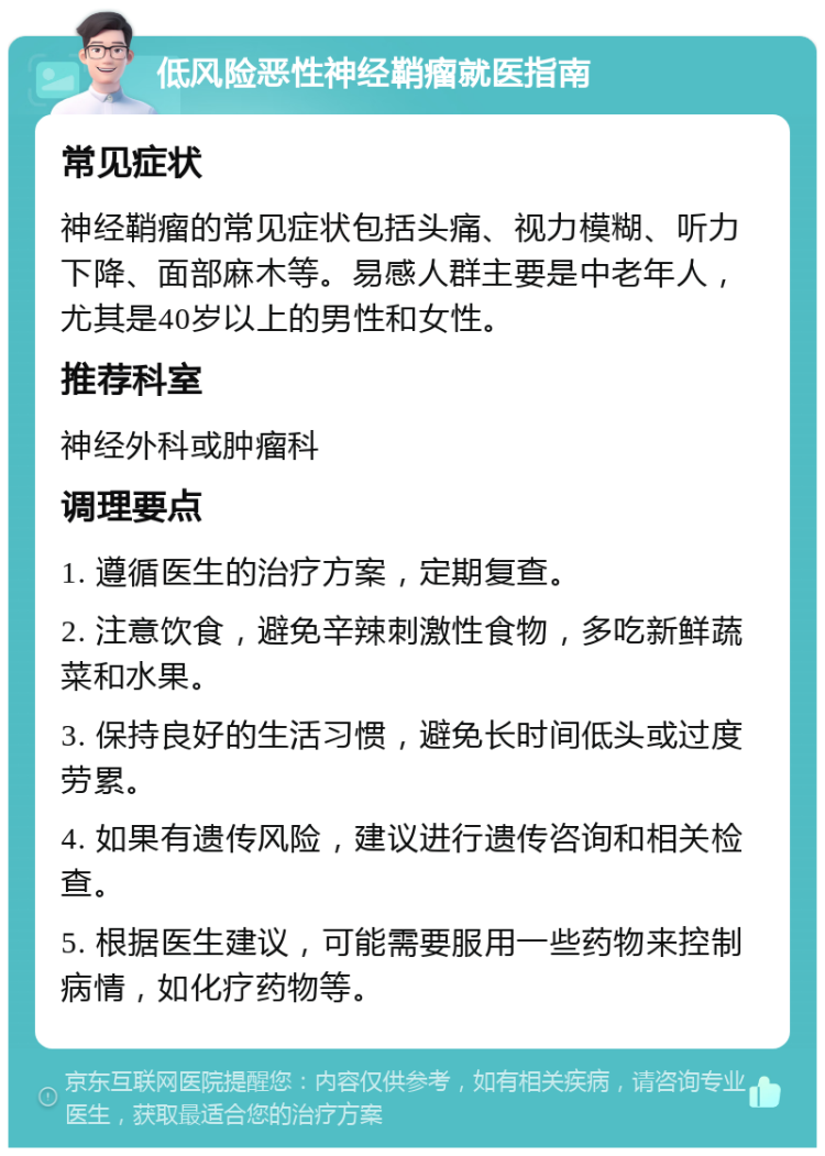 低风险恶性神经鞘瘤就医指南 常见症状 神经鞘瘤的常见症状包括头痛、视力模糊、听力下降、面部麻木等。易感人群主要是中老年人，尤其是40岁以上的男性和女性。 推荐科室 神经外科或肿瘤科 调理要点 1. 遵循医生的治疗方案，定期复查。 2. 注意饮食，避免辛辣刺激性食物，多吃新鲜蔬菜和水果。 3. 保持良好的生活习惯，避免长时间低头或过度劳累。 4. 如果有遗传风险，建议进行遗传咨询和相关检查。 5. 根据医生建议，可能需要服用一些药物来控制病情，如化疗药物等。