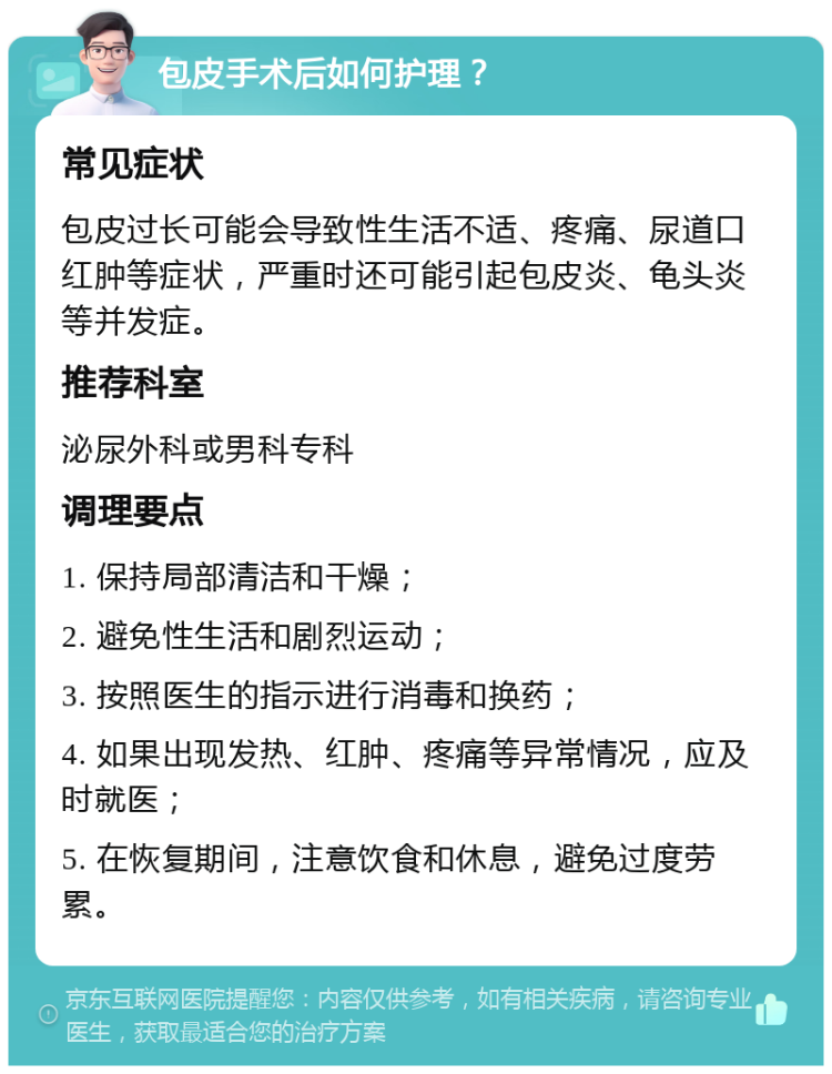 包皮手术后如何护理？ 常见症状 包皮过长可能会导致性生活不适、疼痛、尿道口红肿等症状，严重时还可能引起包皮炎、龟头炎等并发症。 推荐科室 泌尿外科或男科专科 调理要点 1. 保持局部清洁和干燥； 2. 避免性生活和剧烈运动； 3. 按照医生的指示进行消毒和换药； 4. 如果出现发热、红肿、疼痛等异常情况，应及时就医； 5. 在恢复期间，注意饮食和休息，避免过度劳累。