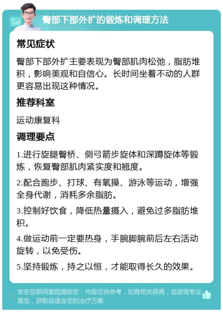 臀部下部外扩的锻炼和调理方法 常见症状 臀部下部外扩主要表现为臀部肌肉松弛，脂肪堆积，影响美观和自信心。长时间坐着不动的人群更容易出现这种情况。 推荐科室 运动康复科 调理要点 1.进行旋腿臀桥、侧弓箭步旋体和深蹲旋体等锻炼，恢复臀部肌肉紧实度和翘度。 2.配合跑步、打球、有氧操、游泳等运动，增强全身代谢，消耗多余脂肪。 3.控制好饮食，降低热量摄入，避免过多脂肪堆积。 4.做运动前一定要热身，手腕脚腕前后左右活动旋转，以免受伤。 5.坚持锻炼，持之以恒，才能取得长久的效果。