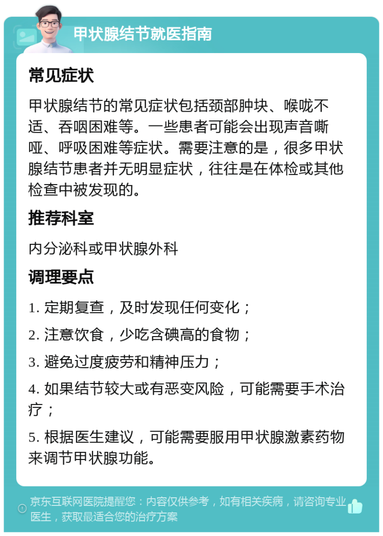 甲状腺结节就医指南 常见症状 甲状腺结节的常见症状包括颈部肿块、喉咙不适、吞咽困难等。一些患者可能会出现声音嘶哑、呼吸困难等症状。需要注意的是，很多甲状腺结节患者并无明显症状，往往是在体检或其他检查中被发现的。 推荐科室 内分泌科或甲状腺外科 调理要点 1. 定期复查，及时发现任何变化； 2. 注意饮食，少吃含碘高的食物； 3. 避免过度疲劳和精神压力； 4. 如果结节较大或有恶变风险，可能需要手术治疗； 5. 根据医生建议，可能需要服用甲状腺激素药物来调节甲状腺功能。