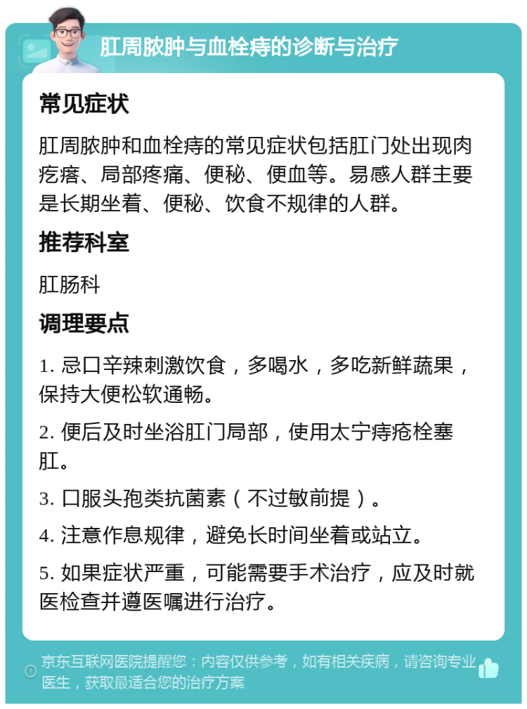 肛周脓肿与血栓痔的诊断与治疗 常见症状 肛周脓肿和血栓痔的常见症状包括肛门处出现肉疙瘩、局部疼痛、便秘、便血等。易感人群主要是长期坐着、便秘、饮食不规律的人群。 推荐科室 肛肠科 调理要点 1. 忌口辛辣刺激饮食，多喝水，多吃新鲜蔬果，保持大便松软通畅。 2. 便后及时坐浴肛门局部，使用太宁痔疮栓塞肛。 3. 口服头孢类抗菌素（不过敏前提）。 4. 注意作息规律，避免长时间坐着或站立。 5. 如果症状严重，可能需要手术治疗，应及时就医检查并遵医嘱进行治疗。