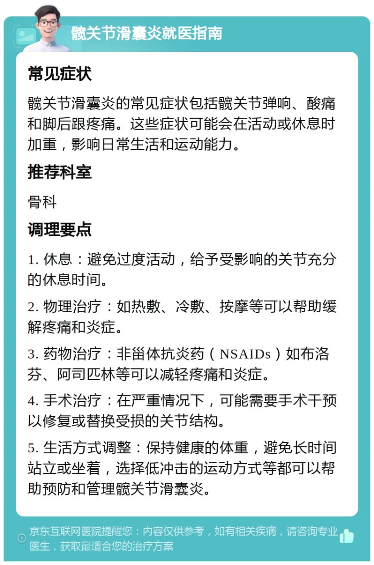 髋关节滑囊炎就医指南 常见症状 髋关节滑囊炎的常见症状包括髋关节弹响、酸痛和脚后跟疼痛。这些症状可能会在活动或休息时加重，影响日常生活和运动能力。 推荐科室 骨科 调理要点 1. 休息：避免过度活动，给予受影响的关节充分的休息时间。 2. 物理治疗：如热敷、冷敷、按摩等可以帮助缓解疼痛和炎症。 3. 药物治疗：非甾体抗炎药（NSAIDs）如布洛芬、阿司匹林等可以减轻疼痛和炎症。 4. 手术治疗：在严重情况下，可能需要手术干预以修复或替换受损的关节结构。 5. 生活方式调整：保持健康的体重，避免长时间站立或坐着，选择低冲击的运动方式等都可以帮助预防和管理髋关节滑囊炎。