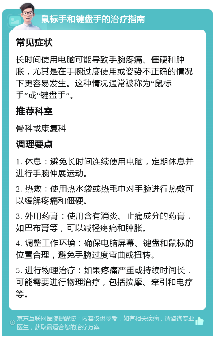 鼠标手和键盘手的治疗指南 常见症状 长时间使用电脑可能导致手腕疼痛、僵硬和肿胀，尤其是在手腕过度使用或姿势不正确的情况下更容易发生。这种情况通常被称为“鼠标手”或“键盘手”。 推荐科室 骨科或康复科 调理要点 1. 休息：避免长时间连续使用电脑，定期休息并进行手腕伸展运动。 2. 热敷：使用热水袋或热毛巾对手腕进行热敷可以缓解疼痛和僵硬。 3. 外用药膏：使用含有消炎、止痛成分的药膏，如巴布膏等，可以减轻疼痛和肿胀。 4. 调整工作环境：确保电脑屏幕、键盘和鼠标的位置合理，避免手腕过度弯曲或扭转。 5. 进行物理治疗：如果疼痛严重或持续时间长，可能需要进行物理治疗，包括按摩、牵引和电疗等。