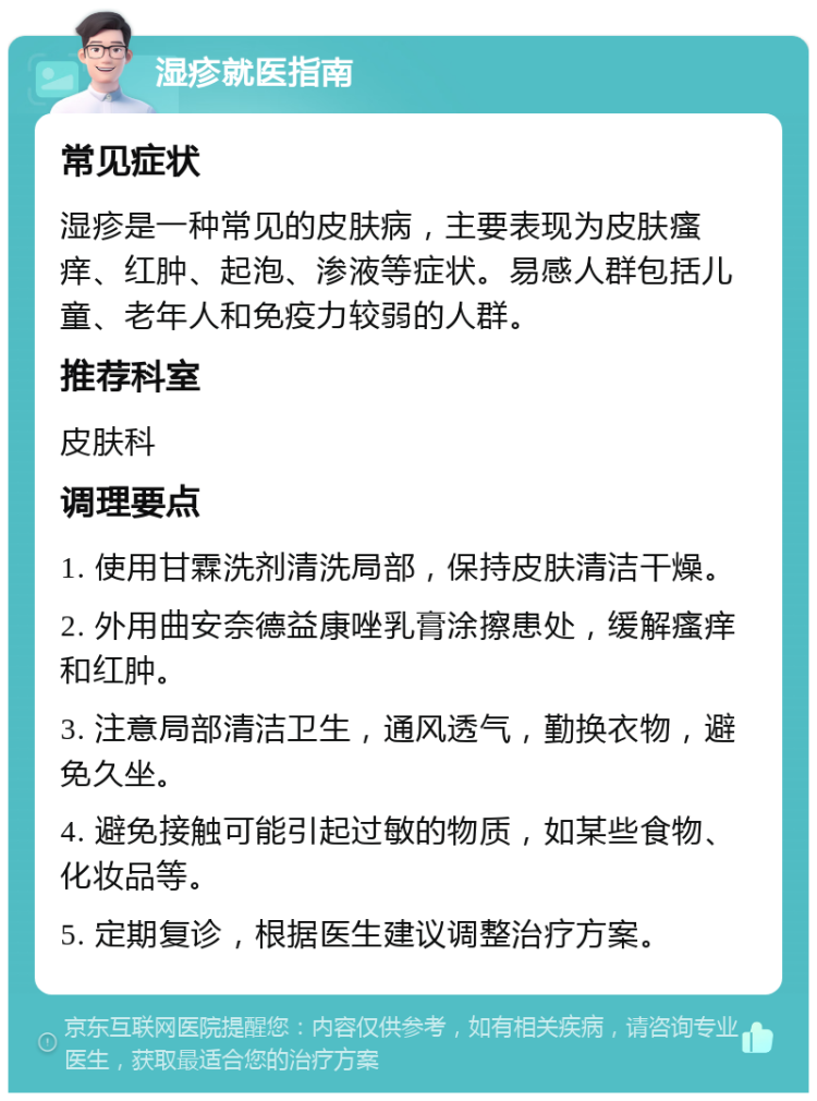 湿疹就医指南 常见症状 湿疹是一种常见的皮肤病，主要表现为皮肤瘙痒、红肿、起泡、渗液等症状。易感人群包括儿童、老年人和免疫力较弱的人群。 推荐科室 皮肤科 调理要点 1. 使用甘霖洗剂清洗局部，保持皮肤清洁干燥。 2. 外用曲安奈德益康唑乳膏涂擦患处，缓解瘙痒和红肿。 3. 注意局部清洁卫生，通风透气，勤换衣物，避免久坐。 4. 避免接触可能引起过敏的物质，如某些食物、化妆品等。 5. 定期复诊，根据医生建议调整治疗方案。