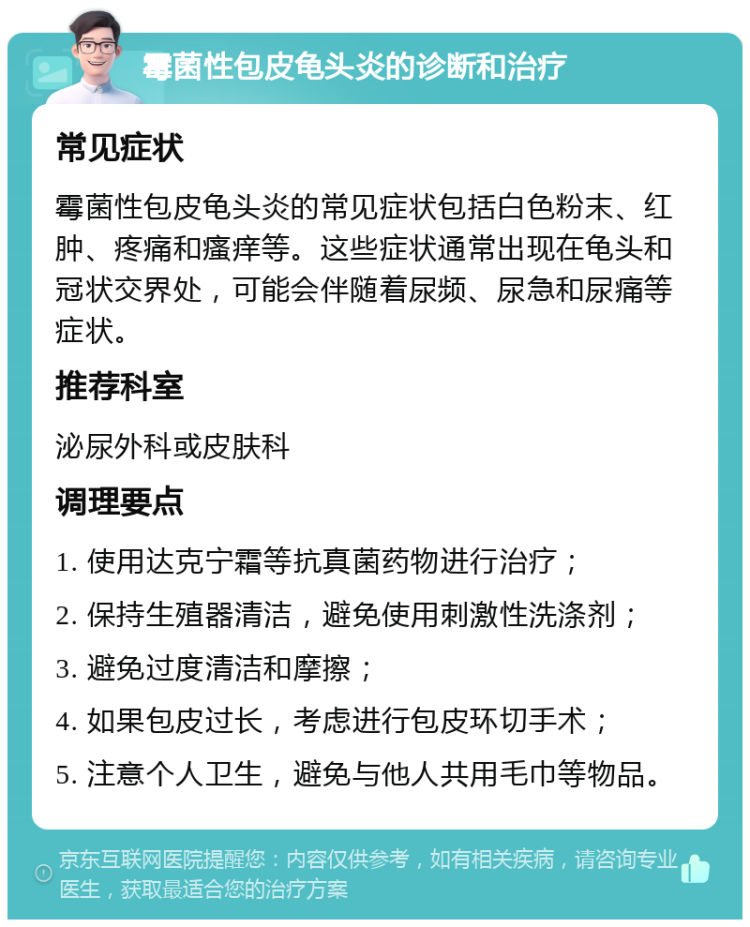 霉菌性包皮龟头炎的诊断和治疗 常见症状 霉菌性包皮龟头炎的常见症状包括白色粉末、红肿、疼痛和瘙痒等。这些症状通常出现在龟头和冠状交界处，可能会伴随着尿频、尿急和尿痛等症状。 推荐科室 泌尿外科或皮肤科 调理要点 1. 使用达克宁霜等抗真菌药物进行治疗； 2. 保持生殖器清洁，避免使用刺激性洗涤剂； 3. 避免过度清洁和摩擦； 4. 如果包皮过长，考虑进行包皮环切手术； 5. 注意个人卫生，避免与他人共用毛巾等物品。