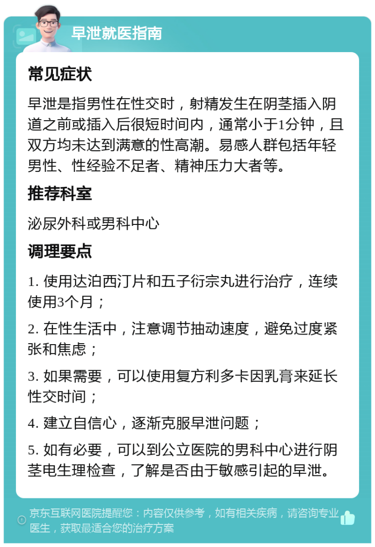 早泄就医指南 常见症状 早泄是指男性在性交时，射精发生在阴茎插入阴道之前或插入后很短时间内，通常小于1分钟，且双方均未达到满意的性高潮。易感人群包括年轻男性、性经验不足者、精神压力大者等。 推荐科室 泌尿外科或男科中心 调理要点 1. 使用达泊西汀片和五子衍宗丸进行治疗，连续使用3个月； 2. 在性生活中，注意调节抽动速度，避免过度紧张和焦虑； 3. 如果需要，可以使用复方利多卡因乳膏来延长性交时间； 4. 建立自信心，逐渐克服早泄问题； 5. 如有必要，可以到公立医院的男科中心进行阴茎电生理检查，了解是否由于敏感引起的早泄。