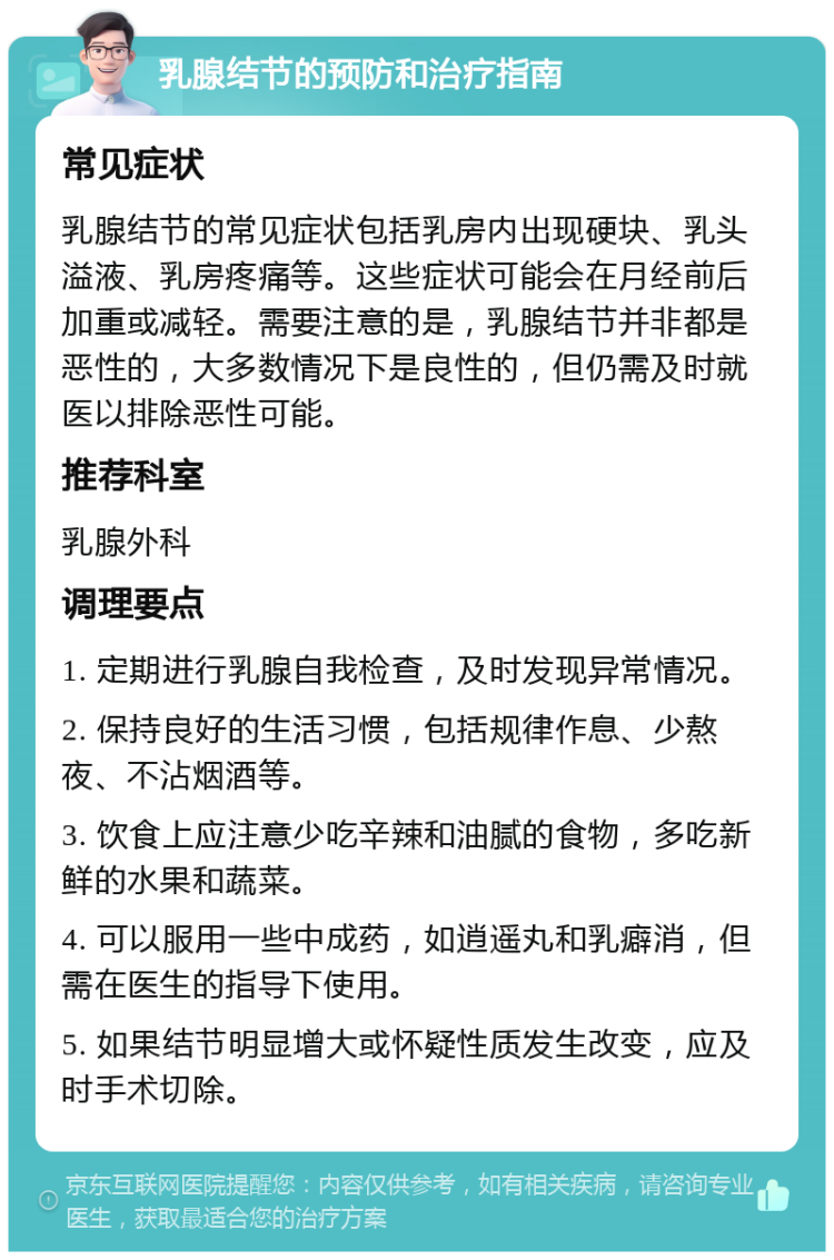 乳腺结节的预防和治疗指南 常见症状 乳腺结节的常见症状包括乳房内出现硬块、乳头溢液、乳房疼痛等。这些症状可能会在月经前后加重或减轻。需要注意的是，乳腺结节并非都是恶性的，大多数情况下是良性的，但仍需及时就医以排除恶性可能。 推荐科室 乳腺外科 调理要点 1. 定期进行乳腺自我检查，及时发现异常情况。 2. 保持良好的生活习惯，包括规律作息、少熬夜、不沾烟酒等。 3. 饮食上应注意少吃辛辣和油腻的食物，多吃新鲜的水果和蔬菜。 4. 可以服用一些中成药，如逍遥丸和乳癖消，但需在医生的指导下使用。 5. 如果结节明显增大或怀疑性质发生改变，应及时手术切除。