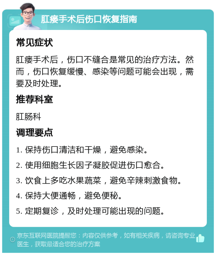 肛瘘手术后伤口恢复指南 常见症状 肛瘘手术后，伤口不缝合是常见的治疗方法。然而，伤口恢复缓慢、感染等问题可能会出现，需要及时处理。 推荐科室 肛肠科 调理要点 1. 保持伤口清洁和干燥，避免感染。 2. 使用细胞生长因子凝胶促进伤口愈合。 3. 饮食上多吃水果蔬菜，避免辛辣刺激食物。 4. 保持大便通畅，避免便秘。 5. 定期复诊，及时处理可能出现的问题。