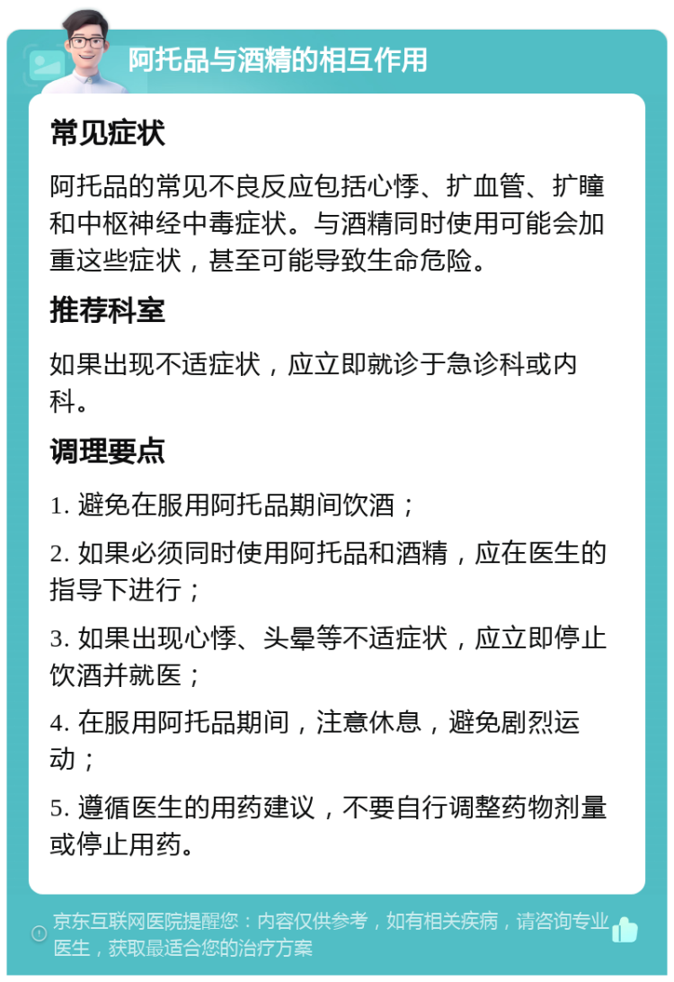 阿托品与酒精的相互作用 常见症状 阿托品的常见不良反应包括心悸、扩血管、扩瞳和中枢神经中毒症状。与酒精同时使用可能会加重这些症状，甚至可能导致生命危险。 推荐科室 如果出现不适症状，应立即就诊于急诊科或内科。 调理要点 1. 避免在服用阿托品期间饮酒； 2. 如果必须同时使用阿托品和酒精，应在医生的指导下进行； 3. 如果出现心悸、头晕等不适症状，应立即停止饮酒并就医； 4. 在服用阿托品期间，注意休息，避免剧烈运动； 5. 遵循医生的用药建议，不要自行调整药物剂量或停止用药。