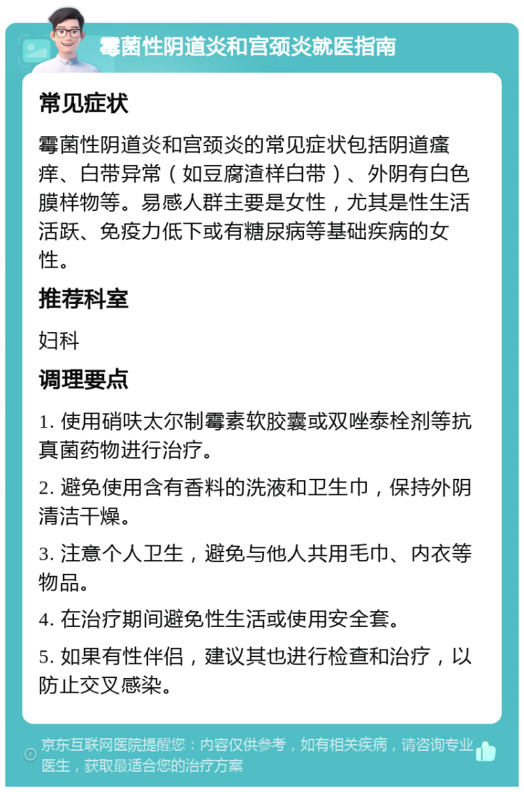 霉菌性阴道炎和宫颈炎就医指南 常见症状 霉菌性阴道炎和宫颈炎的常见症状包括阴道瘙痒、白带异常（如豆腐渣样白带）、外阴有白色膜样物等。易感人群主要是女性，尤其是性生活活跃、免疫力低下或有糖尿病等基础疾病的女性。 推荐科室 妇科 调理要点 1. 使用硝呋太尔制霉素软胶囊或双唑泰栓剂等抗真菌药物进行治疗。 2. 避免使用含有香料的洗液和卫生巾，保持外阴清洁干燥。 3. 注意个人卫生，避免与他人共用毛巾、内衣等物品。 4. 在治疗期间避免性生活或使用安全套。 5. 如果有性伴侣，建议其也进行检查和治疗，以防止交叉感染。