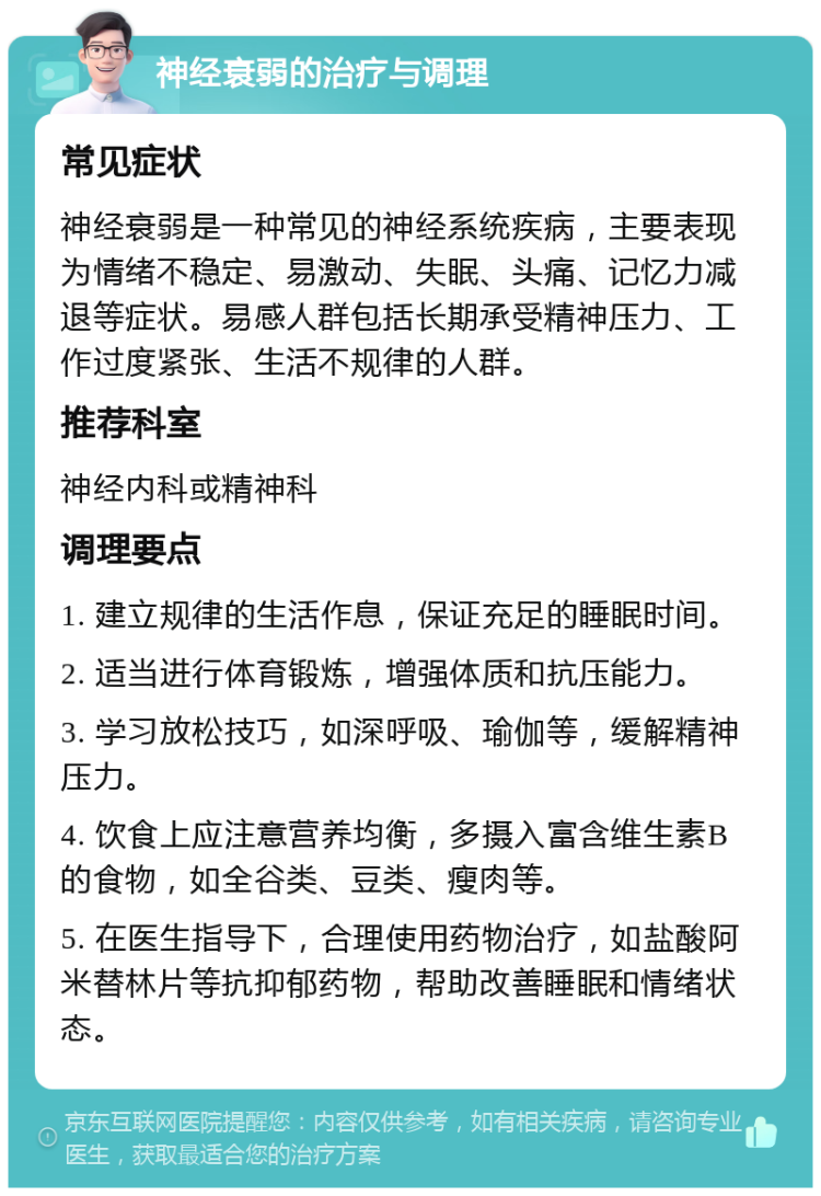 神经衰弱的治疗与调理 常见症状 神经衰弱是一种常见的神经系统疾病，主要表现为情绪不稳定、易激动、失眠、头痛、记忆力减退等症状。易感人群包括长期承受精神压力、工作过度紧张、生活不规律的人群。 推荐科室 神经内科或精神科 调理要点 1. 建立规律的生活作息，保证充足的睡眠时间。 2. 适当进行体育锻炼，增强体质和抗压能力。 3. 学习放松技巧，如深呼吸、瑜伽等，缓解精神压力。 4. 饮食上应注意营养均衡，多摄入富含维生素B的食物，如全谷类、豆类、瘦肉等。 5. 在医生指导下，合理使用药物治疗，如盐酸阿米替林片等抗抑郁药物，帮助改善睡眠和情绪状态。